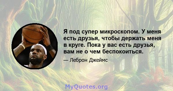 Я под супер микроскопом. У меня есть друзья, чтобы держать меня в круге. Пока у вас есть друзья, вам не о чем беспокоиться.