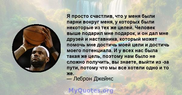 Я просто счастлив, что у меня были парни вокруг меня, у которых были некоторые из тех же целей. Человек выше подарил мне подарок, и он дал мне друзей и наставника, который может помочь мне достичь моей цели и достичь