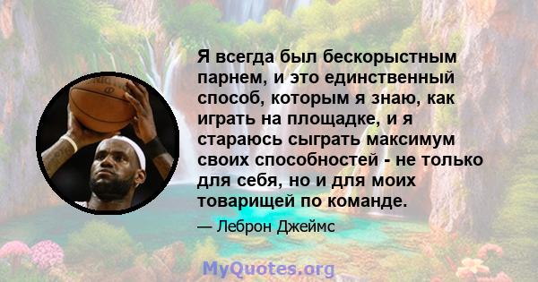 Я всегда был бескорыстным парнем, и это единственный способ, которым я знаю, как играть на площадке, и я стараюсь сыграть максимум своих способностей - не только для себя, но и для моих товарищей по команде.