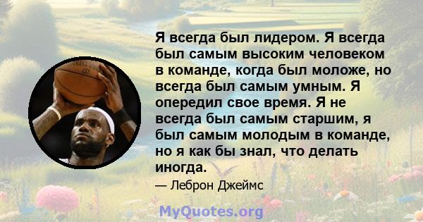 Я всегда был лидером. Я всегда был самым высоким человеком в команде, когда был моложе, но всегда был самым умным. Я опередил свое время. Я не всегда был самым старшим, я был самым молодым в команде, но я как бы знал,