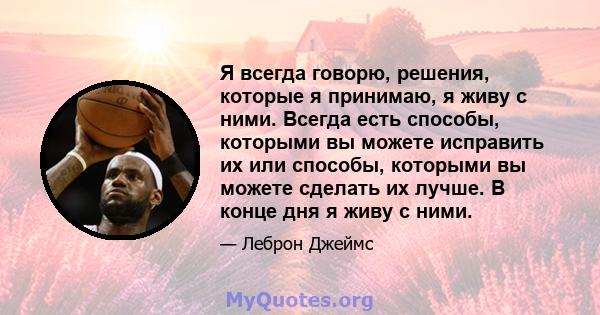 Я всегда говорю, решения, которые я принимаю, я живу с ними. Всегда есть способы, которыми вы можете исправить их или способы, которыми вы можете сделать их лучше. В конце дня я живу с ними.