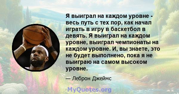 Я выиграл на каждом уровне - весь путь с тех пор, как начал играть в игру в баскетбол в девять. Я выиграл на каждом уровне, выиграл чемпионаты на каждом уровне. И, вы знаете, это не будет выполнено, пока я не выиграю на 