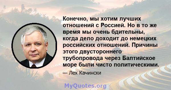 Конечно, мы хотим лучших отношений с Россией. Но в то же время мы очень бдительны, когда дело доходит до немецких российских отношений. Причины этого двустороннего трубопровода через Балтийское море были чисто