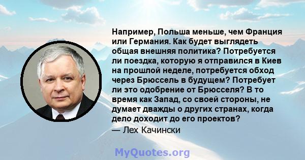 Например, Польша меньше, чем Франция или Германия. Как будет выглядеть общая внешняя политика? Потребуется ли поездка, которую я отправился в Киев на прошлой неделе, потребуется обход через Брюссель в будущем? Потребует 