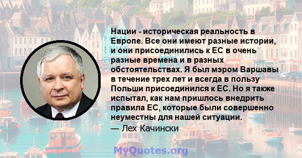 Нации - историческая реальность в Европе. Все они имеют разные истории, и они присоединились к ЕС в очень разные времена и в разных обстоятельствах. Я был мэром Варшавы в течение трех лет и всегда в пользу Польши