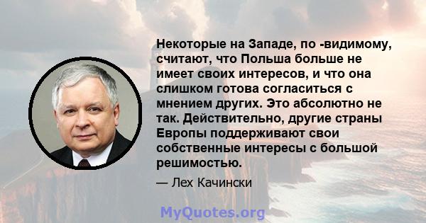 Некоторые на Западе, по -видимому, считают, что Польша больше не имеет своих интересов, и что она слишком готова согласиться с мнением других. Это абсолютно не так. Действительно, другие страны Европы поддерживают свои