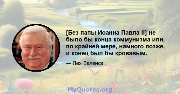 [Без папы Иоанна Павла II] не было бы конца коммунизма или, по крайней мере, намного позже, и конец был бы кровавым.