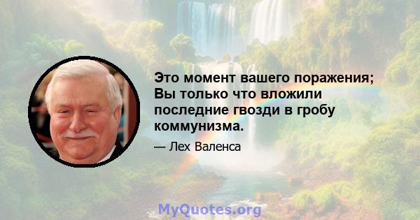 Это момент вашего поражения; Вы только что вложили последние гвозди в гробу коммунизма.