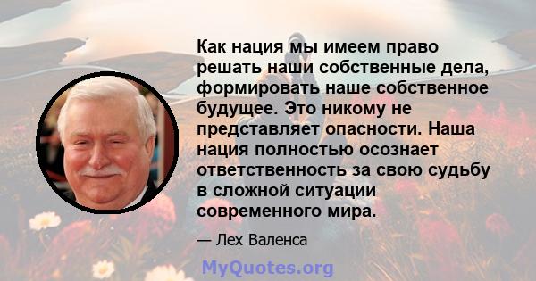 Как нация мы имеем право решать наши собственные дела, формировать наше собственное будущее. Это никому не представляет опасности. Наша нация полностью осознает ответственность за свою судьбу в сложной ситуации