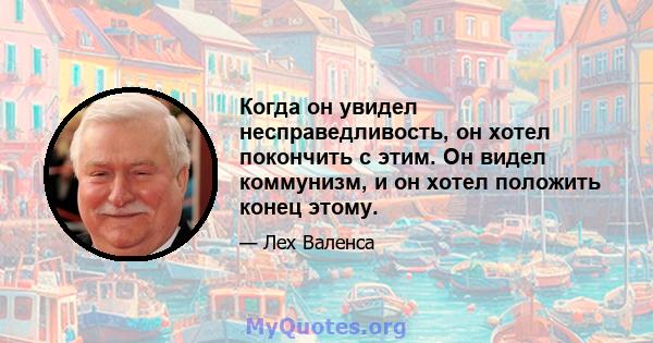 Когда он увидел несправедливость, он хотел покончить с этим. Он видел коммунизм, и он хотел положить конец этому.