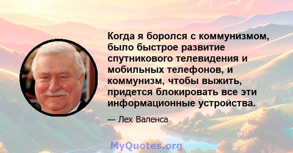 Когда я боролся с коммунизмом, было быстрое развитие спутникового телевидения и мобильных телефонов, и коммунизм, чтобы выжить, придется блокировать все эти информационные устройства.