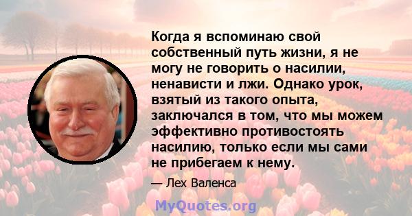 Когда я вспоминаю свой собственный путь жизни, я не могу не говорить о насилии, ненависти и лжи. Однако урок, взятый из такого опыта, заключался в том, что мы можем эффективно противостоять насилию, только если мы сами