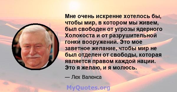 Мне очень искренне хотелось бы, чтобы мир, в котором мы живем, был свободен от угрозы ядерного Холокоста и от разрушительной гонки вооружений. Это мое заветное желание, чтобы мир не был отделен от свободы, которая