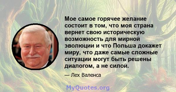 Мое самое горячее желание состоит в том, что моя страна вернет свою историческую возможность для мирной эволюции и что Польша докажет миру, что даже самые сложные ситуации могут быть решены диалогом, а не силой.