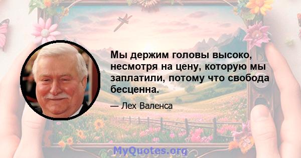 Мы держим головы высоко, несмотря на цену, которую мы заплатили, потому что свобода бесценна.