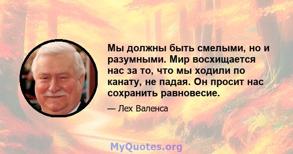 Мы должны быть смелыми, но и разумными. Мир восхищается нас за то, что мы ходили по канату, не падая. Он просит нас сохранить равновесие.