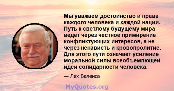 Мы уважаем достоинство и права каждого человека и каждой нации. Путь к светлому будущему мира ведет через честное примирение конфликтующих интересов, а не через ненависть и кровопролитие. Для этого пути означает