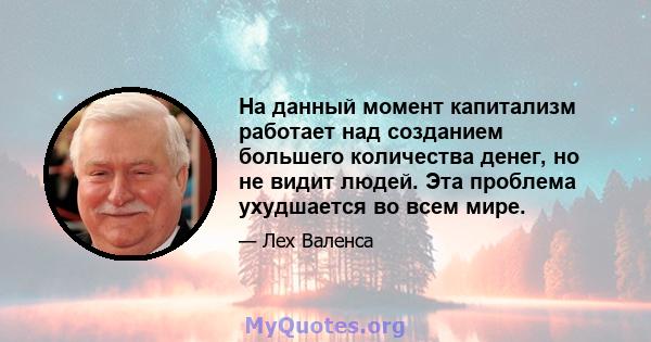 На данный момент капитализм работает над созданием большего количества денег, но не видит людей. Эта проблема ухудшается во всем мире.