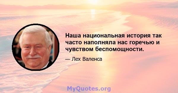 Наша национальная история так часто наполняла нас горечью и чувством беспомощности.