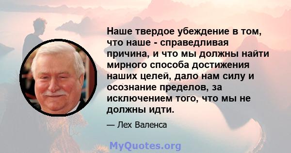 Наше твердое убеждение в том, что наше - справедливая причина, и что мы должны найти мирного способа достижения наших целей, дало нам силу и осознание пределов, за исключением того, что мы не должны идти.