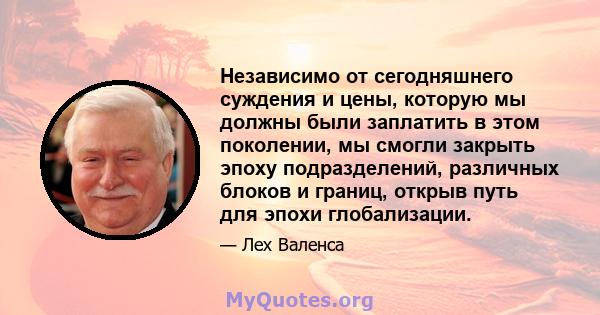 Независимо от сегодняшнего суждения и цены, которую мы должны были заплатить в этом поколении, мы смогли закрыть эпоху подразделений, различных блоков и границ, открыв путь для эпохи глобализации.