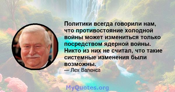 Политики всегда говорили нам, что противостояние холодной войны может измениться только посредством ядерной войны. Никто из них не считал, что такие системные изменения были возможны.