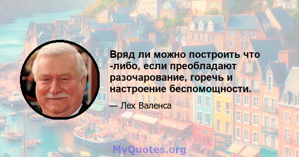 Вряд ли можно построить что -либо, если преобладают разочарование, горечь и настроение беспомощности.