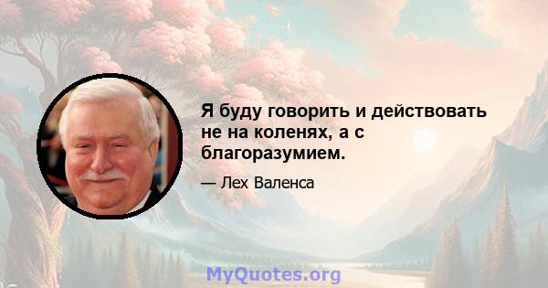 Я буду говорить и действовать не на коленях, а с благоразумием.