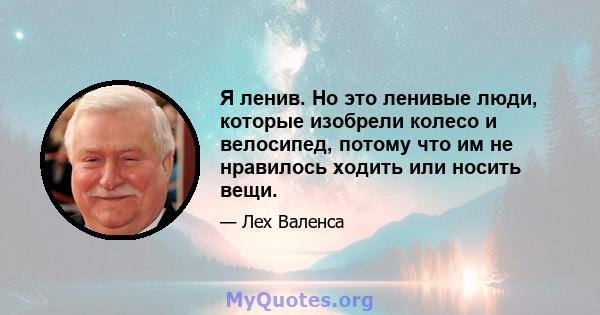 Я ленив. Но это ленивые люди, которые изобрели колесо и велосипед, потому что им не нравилось ходить или носить вещи.