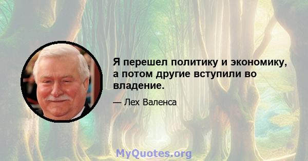 Я перешел политику и экономику, а потом другие вступили во владение.