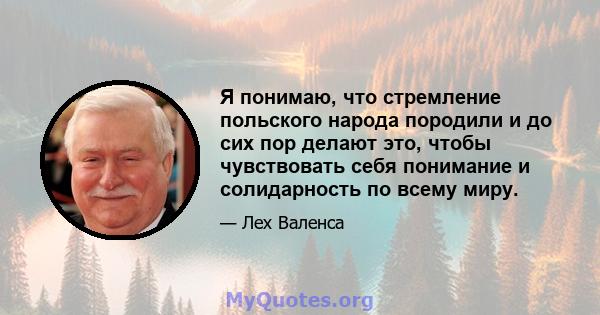 Я понимаю, что стремление польского народа породили и до сих пор делают это, чтобы чувствовать себя понимание и солидарность по всему миру.