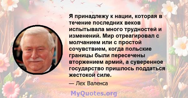 Я принадлежу к нации, которая в течение последних веков испытывала много трудностей и изменений. Мир отреагировал с молчанием или с простой сочувствием, когда польские границы были пересечены вторжением армий, а