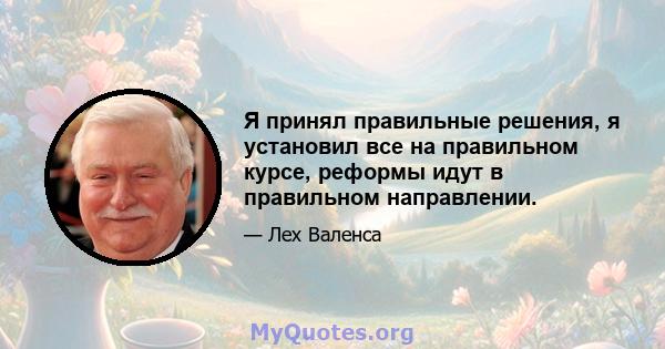 Я принял правильные решения, я установил все на правильном курсе, реформы идут в правильном направлении.