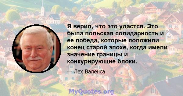 Я верил, что это удастся. Это была польская солидарность и ее победа, которые положили конец старой эпохе, когда имели значение границы и конкурирующие блоки.