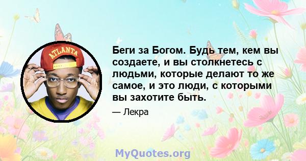 Беги за Богом. Будь тем, кем вы создаете, и вы столкнетесь с людьми, которые делают то же самое, и это люди, с которыми вы захотите быть.