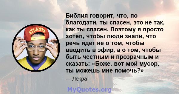 Библия говорит, что, по благодати, ты спасен, это не так, как ты спасен. Поэтому я просто хотел, чтобы люди знали, что речь идет не о том, чтобы вводить в эфир, а о том, чтобы быть честным и прозрачным и сказать: «Боже, 