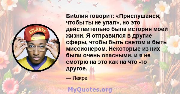 Библия говорит: «Прислушайся, чтобы ты не упал», но это действительно была история моей жизни. Я отправился в другие сферы, чтобы быть светом и быть миссионером. Некоторые из них были очень опасными, и я не смотрю на