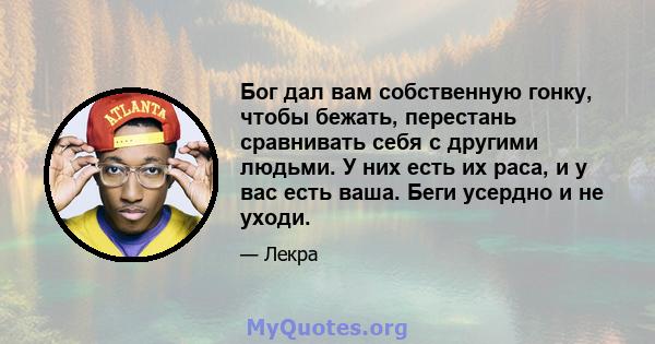 Бог дал вам собственную гонку, чтобы бежать, перестань сравнивать себя с другими людьми. У них есть их раса, и у вас есть ваша. Беги усердно и не уходи.