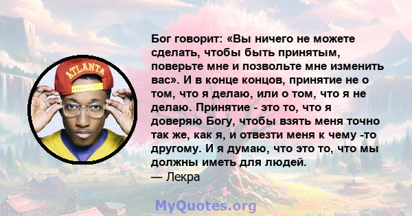 Бог говорит: «Вы ничего не можете сделать, чтобы быть принятым, поверьте мне и позвольте мне изменить вас». И в конце концов, принятие не о том, что я делаю, или о том, что я не делаю. Принятие - это то, что я доверяю