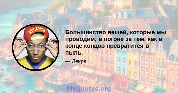 Большинство вещей, которые мы проводим, в погоне за тем, как в конце концов превратится в пыль.