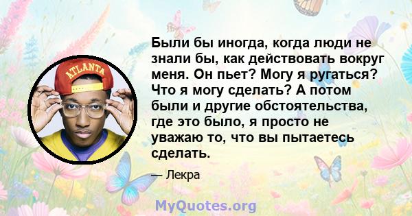 Были бы иногда, когда люди не знали бы, как действовать вокруг меня. Он пьет? Могу я ругаться? Что я могу сделать? А потом были и другие обстоятельства, где это было, я просто не уважаю то, что вы пытаетесь сделать.