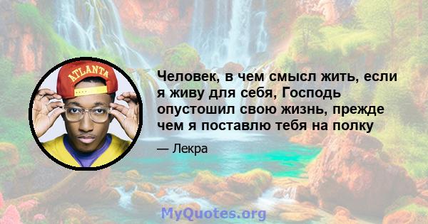 Человек, в чем смысл жить, если я живу для себя, Господь опустошил свою жизнь, прежде чем я поставлю тебя на полку