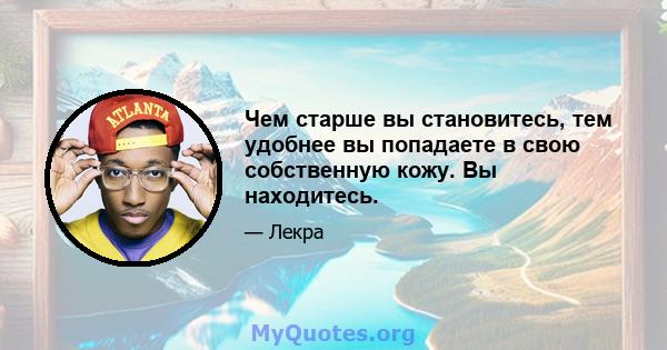 Чем старше вы становитесь, тем удобнее вы попадаете в свою собственную кожу. Вы находитесь.