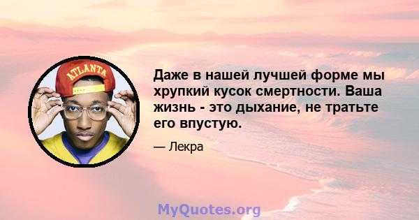 Даже в нашей лучшей форме мы хрупкий кусок смертности. Ваша жизнь - это дыхание, не тратьте его впустую.