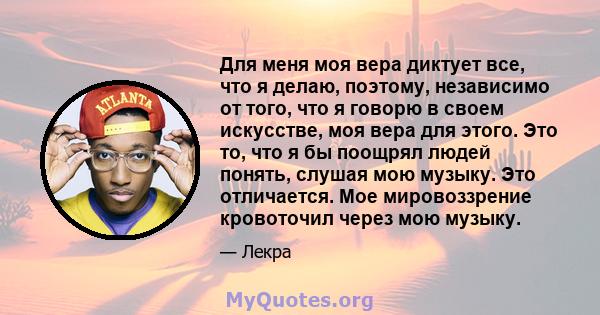 Для меня моя вера диктует все, что я делаю, поэтому, независимо от того, что я говорю в своем искусстве, моя вера для этого. Это то, что я бы поощрял людей понять, слушая мою музыку. Это отличается. Мое мировоззрение