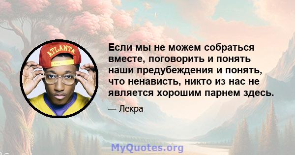 Если мы не можем собраться вместе, поговорить и понять наши предубеждения и понять, что ненависть, никто из нас не является хорошим парнем здесь.