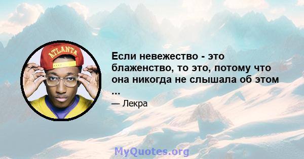 Если невежество - это блаженство, то это, потому что она никогда не слышала об этом ...