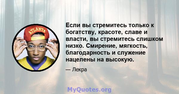 Если вы стремитесь только к богатству, красоте, славе и власти, вы стремитесь слишком низко. Смирение, мягкость, благодарность и служение нацелены на высокую.