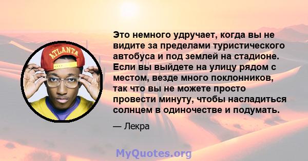 Это немного удручает, когда вы не видите за пределами туристического автобуса и под землей на стадионе. Если вы выйдете на улицу рядом с местом, везде много поклонников, так что вы не можете просто провести минуту,