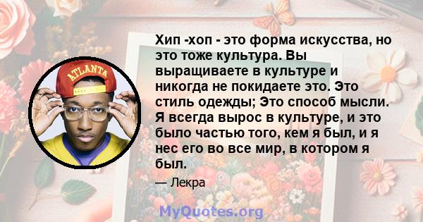 Хип -хоп - это форма искусства, но это тоже культура. Вы выращиваете в культуре и никогда не покидаете это. Это стиль одежды; Это способ мысли. Я всегда вырос в культуре, и это было частью того, кем я был, и я нес его